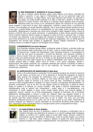 4
IL MIO PARADISO E’ DESERTO di Teresa Ciabatti
Se solo lo volesse, Attilio Bonifazi, detto anche Ottavo re di Roma, potrebbe far
cadere il governo. Il suo regno è l'immondizia, da cui ha spremuto negli anni
potere e ricchezze. La figlia Marta, come ogni bambina del mondo, ha venerato il
suo papà, ma molto presto qualcosa si è rotto e l'odio per il padre si è fatto acuto
quanto lo è stato l'amore. Così Marta si è lasciata colare addosso strati di grasso,
talmente tanto che ormai è una ventiduenne obesa che trascorre le sue giornate
senza mettere il naso fuori di casa. Sola, aggressiva, violenta e senza amici, a eccezione di
Lorenzo, l'ex compagno di scuola educato e gentile, che in quel mondo dorato sembra trovarsi
a suo agio. Il padre Attilio invece è un combattente, lui non molla, anche quando tutto pare
precipitare. Abbandonare il business dei rifiuti come consiglia il figlio maggiore Pietro, fresco di
laurea a Oxford? Non se ne parla nemmeno. Il gassificatore è stato chiuso perché avvelena
l'aria di Roma? Riaprirà. Marta investe un ragazzo e rischia di finire in carcere? Non ci andrà,
c'è sempre una soluzione o una scorciatoia per risolvere le situazioni. Ma non sempre le cose
sono come sembrano e la verità può affiorare nel modo più inaspettato. Con un sottile gioco di
prospettive che annulla ogni pretesa di oggettività, Teresa Ciabatti smaschera in questo
romanzo tenero e crudele le bugie di una famiglia e di un Paese.
I DISORIENTATI di Amin Maalouf
Una chiamata inattesa spinge Adam, professore arabo di Storia, a tornare nella sua
terra d'origine dopo venticinque anni di esilio. Tutto è rimasto identico, il tempo non
è trascorso per i luoghi che frequentava. Quel "paradiso perduto" si accompagna ai
nomi dei suoi amici di gioventù, il Circolo dei Bizantini, che volevano cambiare il
mondo e hanno invece finito per essere cambiati da una guerra che li ha separati e spinti
ognuno verso una strada diversa. Ma chi è, in fondo, lui per giudicare da lontano, dal suo esilio
"dorato", mentre loro sono stati travolti da un destino ineluttabile? Con l'aiuto di Semiramis,
rimasta sempre bella e ribelle, Adam cerca di riunire i suoi vecchi compagni. Almeno i
sopravvissuti. Ma questo confronto con il passato cambierà per sempre il presente di Adam e
metterà in discussione l'esilio dorato che si era costruito. Un romanzo sulla memoria,
sull'amicizia, sull'amore.
EL ESPECIALISTA DE BARCELONA di Aldo Busi
Come si fa a dimenticare a comando? Com'è possibile perdere per strada la memoria
di una storia, se prima non si ha la pazienza di recuperarla passando al setaccio
tutto quanto l'ha riempita da venticinque anni a questa parte? È quello che si
accinge a fare lo Scrittore, seduto su una sedia all'inizio della Rambla e proprio
nessuna voglia di scrivere e di vivere come gli altri. Contraltare di questa sua
volontà di oblio programmatico e globale è la figura cicciuta e tracagnotta dell'especialista, un
docente universitario "che di sé non ha mai saputo niente di essenziale, a parte di essere
basso di cavallo e di farsene un cruccio mortale". Alle spalle e attorno l'especialista, una
caleidoscopica orda di parenti che rimescolano i propri sessi e li sovrappongono, una
consorteria di avidi, esaltati e feroci come conigli stipati dentro una comune gabbia di
pregiudizi, rancori, omertà, tic di finta trasgressione e segreti di Pulcinella. Per lo Scrittore
affezionarsi all'especialista e tenere il conto dei ribaltoni della sua sagrada familia è un
tutt'uno, un po' perché simpatizzare con i mostri è l'unico modo per non farsene sbranare, un
po' perché "per fare chiaro bisogna prima fare un po' di caldo". Ha inizio così una lotta
all'ultima confidenza taciuta tra un uomo che ha il solo cruccio di non poter condividere la
propria integrità con nessuno e diversi esemplari di un'umanità all'ultimo grido antica come
Eva, reazionaria come il generale Franco e raccapricciante come un'acquaforte di Goya.
FINALISTA PREMIO STREGA 2013
LA CASA ROSSA di Mark Haddon
Due fratelli divisi da anni di distanza e silenzi si ritrovano a condividere con le
rispettive famiglie una settimana di vacanza in un vecchio cottage della campagna
inglese, al confine con il Galles. Dopo la morte della madre, Richard, medico di
riconosciuto acume scientifico di Edimburgo, invita la sorella Angela, suo marito
Dominic e i figli Alex, Daisy e Benjy a godere di quella che spera diventi una
salutare occasione di riposo e riappacificazione. Una parentesi in cui il desiderio di
 