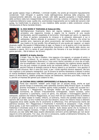 6
per giudizi spesso iniqui e affrettati, i criminali incalliti, ma anche gli innocenti ingiustamente
condannati. Tutti riforgiati in qualche modo dall'esperienza dolorosa della prigionia, non
necessariamente abbrutiti, ma quasi sempre colti dallo sguardo pungente e imperturbabile
dello scrittore nella loro insopprimibile ma castrata umanità. Limonov si inserisce nella grande
tradizione letteraria russa: quella che, scontrandosi tragicamente con la realtà del carcere e del
gulag, ha trasformato la prigionia in una metafora della società e della condizione umana.
Introduzione di Maria Candida Ghidini.
IL MIO NOME E’ PARVANA di Deborah Ellis
Nell'Afghanistan finalmente libero dal regime talebano i soldati americani
arrestano una ragazzina trovata a vagare tra le macerie di una scuola
bombardata, perché sospettata di terrorismo. Interrogata per giorni, la ragazzina
si rifiuta di parlare nonostante le minacce e le pressioni estenuanti a cui è
sottoposta. Mentre attende di conoscere il suo destino, Parvana, che ormai ha
quindici anni, ripercorre gli ultimi avvenimenti, dal momento in cui ha ritrovato
sua madre e le sue sorelle, fino all'apertura di una scuola per ragazze: un sogno
divenuto realtà. Ma questo è l'Afghanistan di oggi, un Paese in cui la guerra non è mai davvero
finita e molti continuano a guardare all'istruzione femminile e alla libertà delle donne con
sospetto e paura. Ed è a causa di quei pregiudizi che Parvana e la sua famiglia corrono un
grave pericolo... Età di lettura: da 10 anni.
SEGRETI di Kathy Reichs
I Virals: Tory, Hi, Ben e Shelton. Una ragazza e tre ragazzi, un gruppo di amici, o
meglio un branco. Sì, un branco, perché Tory (nipote della celebre antropologa
forense Temperance Brennan) e i suoi amici hanno contratto un virus da un lupo,
che ha amplificato i loro sensi. Un potere inquietante che vogliono tenere segreto,
ma che può rivelarsi di grande aiuto nei momenti difficili. E questo lo è di sicuro,
perché l'istituto di biologia marina di Morris Island in cui lavorano i loro genitori è
sull'orlo della chiusura. Non ci sono più fondi, e per i Virals significa doversi separare. Ma loro
non vogliono e non possono rassegnarsi: pur di trovare la somma necessaria a salvare il centro
di ricerca farebbero qualunque cosa. Perciò partono per una nuova avventura sulle tracce del
tesoro di Anne Bonny, celebre piratessa vissuta nel Settecento. Sembra pura follia, e forse lo
è, perché un'impresa del genere può costare la vita...
LA CUCINA DEGLI AMORI IMPOSSIBILI di Roberto Perrone
Forse due ristoranti "stellati" sono troppi per un piccolo borgo, anche se quel
piccolo borgo è incastonato nello splendido scenario della Riviera ligure: la rivalità
diventa inevitabile e il conflitto aperto molto probabile. È quello che succede tra i
Cavasso e i Maggiorasca, le famiglie titolari dei due ristoranti, da sempre
vicinissime, da sempre irriducibilmente contrapposte. Cesare Cavasso, uomo
eccentrico e autoritario, cuoco di genio, ma abituato a tiranneggiare parenti e
sottoposti, sostiene che Vittorio Maggiorasca, ex sous chef nel suo ristorante prima di mettersi
in proprio, gli abbia rubato le ricette; Vittorio, al contrario, ritiene che sarebbe stato Cesare a
ispirarsi alle sue idee. La loro rivalità dura per due decenni, senza che Vittorio riesca a ottenere
l'agognata terza stella (quella che fa veramente la differenza). Fino all'improvvisa morte del
patriarca Cavasso. Per i Maggiorasca è finalmente il momento di sorpassare i rivali, rimasti
senza guida; e per farsi sostenere in questa impresa fanno rientrare la figlia Rossella, che nel
frattempo è diventata socia di un ristorante a Boston. Sullo stesso aereo che la riconduce in
Italia c'è anche Augusto Cavasso, il figlio di Cesare, affascinante giocatore di basket, che è
divenuto una star della NBA dopo essersi allontanato vent'anni prima dall'Italia per non dover
seguire le orme del padre. Tra i due, che non si conoscono, scatta un'attrazione fortissima, ma
basta scendere dall'aereo perché tutto si complichi.
 