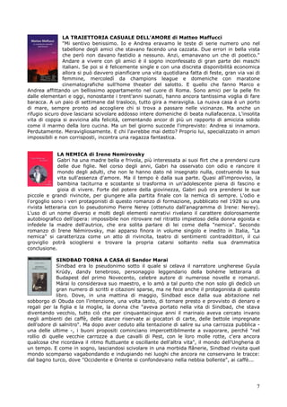 7
LA TRAIETTORIA CASUALE DELL’AMORE di Matteo Maffucci
"Mi sentivo benissimo. Io e Andrea eravamo le teste di serie numero uno nel
tabellone degli amici che stavano facendo una cazzata. Due errori in bella vista
che però non davano fastidio a nessuno. Anzi, emanavano un che di poetico."
Andare a vivere con gli amici è il sogno inconfessato di gran parte dei maschi
italiani. Se poi si è felicemente single e con una discreta disponibilità economica
allora si può davvero pianificare una vita quotidiana fatta di feste, gran via vai di
femmine, mercoledì da champions league e domeniche con maratone
cinematografiche sull'home theater del salotto. E quello che fanno Marco e
Andrea affittando un bellissimo appartamento nel cuore di Roma. Sono amici per la pelle fin
dalle elementari e oggi, nonostante i trent'anni suonati, hanno ancora tantissima voglia di fare
baracca. A un paio di settimane dal trasloco, tutto gira a meraviglia. La nuova casa è un porto
di mare, sempre pronto ad accogliere chi si trova a passare nelle vicinanze. Ma anche un
rifugio sicuro dove lasciarsi scivolare addosso intere domeniche di beata nullafacenza. L'insolita
vita di coppia si avvicina alla felicità, cementando ancor di più un rapporto di amicizia solido
come il marmo della loro cucina. Ma un bel giorno succede l'imprevisto: Andrea si innamora.
Perdutamente. Meravigliosamente. E chi l'avrebbe mai detto? Proprio lui, specializzato in amori
impossibili e non corrisposti, incontra una ragazza fantastica.
LA NEMICA di Irene Nemirovsky
Gabri ha una madre bella e frivola, più interessata ai suoi flirt che a prendersi cura
delle due figlie. Nel corso degli anni, Gabri ha osservato con odio e rancore il
mondo degli adulti, che non le hanno dato né insegnato nulla, costruendo la sua
vita sull'assenza d'amore. Ma il tempo è dalla sua parte. Quasi all'improvviso, la
bambina taciturna e scostante si trasforma in un'adolescente piena di fascino e
gioia di vivere. Forte del potere della giovinezza, Gabri può ora prendersi le sue
piccole e grandi rivincite, per giungere alla partita finale con la nemica di sempre. L'odio e
l'orgoglio sono i veri protagonisti di questo romanzo di formazione, pubblicato nel 1928 su una
rivista letteraria con lo pseudonimo Pierre Nerey (ottenuto dall'anagramma di Irene: Nerey).
L'uso di un nome diverso e molti degli elementi narrativi rivelano il carattere dolorosamente
autobiografico dell'opera: impossibile non ritrovare nel ritratto impietoso della donna egoista e
infedele la madre dell'autrice, che era solita parlare di lei come della "nemica". Secondo
romanzo di Irene Némirovsky, mai apparso finora in volume singolo e inedito in Italia, "La
nemica" si caratterizza come un atto di rivincita, teatro di sentimenti contraddittori, il cui
groviglio potrà sciogliersi e trovare la propria catarsi soltanto nella sua drammatica
conclusione.
SINDBAD TORNA A CASA di Sandor Marai
Sindbad era lo pseudonimo sotto il quale si celava il narratore ungherese Gyula
Krúdy, dandy tenebroso, personaggio leggendario della bohème letteraria di
Budapest del primo Novecento, celebre autore di numerose novelle e romanzi.
Márai lo considerava suo maestro, e lo amò a tal punto che non solo gli dedicò un
gran numero di scritti e citazioni sparse, ma ne fece anche il protagonista di questo
libro. Dove, in una mattina di maggio, Sindbad esce dalla sua abitazione nel
sobborgo di Obuda con l'intenzione, una volta tanto, di tornare presto e provvisto di denaro e
regali per la figlia e la moglie, la donna che "aveva portato nella vita di Sindbad, che stava
diventando vecchio, tutto ciò che per cinquantacinque anni il marinaio aveva cercato invano
negli ambienti dei caffè, delle stanze riservate ai giocatori di carte, delle bettole impregnate
dell'odore di salnitro". Ma dopo aver ceduto alla tentazione di salire su una carrozza pubblica -
una delle ultime -, i buoni propositi cominciano impercettibilmente a svaporare, perché "nel
rollio di quelle vecchie carrozze a due cavalli di Pest, con le loro molle rotte, c'era ancora
qualcosa che ricordava il ritmo fluttuante e oscillante dell'altra vita", il mondo dell'Ungheria di
un tempo. E come in sogno, lasciandosi scivolare in una morbida flânerie, Sindbad rivisita quel
mondo scomparso vagabondando e indugiando nei luoghi che ancora ne conservano le tracce:
dal bagno turco, dove "Occidente e Oriente si confondevano nella nebbia bollente", ai caffè...
 