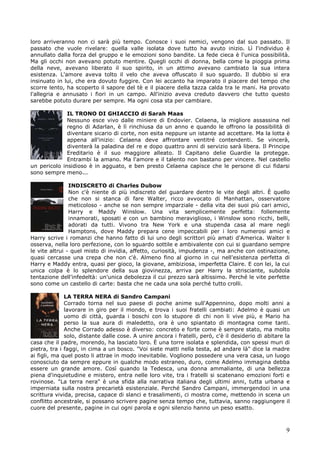 9
loro arriveranno non ci sarà più tempo. Conosce i suoi nemici, vengono dal suo passato. Il
passato che vuole rivelare: quella valle isolata dove tutto ha avuto inizio. Lì l'individuo è
annullato dalla forza del gruppo e le emozioni sono bandite. La fede cieca è l'unica possibilità.
Ma gli occhi non avevano potuto mentire. Quegli occhi di donna, bella come la pioggia prima
della neve, avevano liberato il suo spirito, in un attimo avevano cambiato la sua intera
esistenza. L'amore aveva tolto il velo che aveva offuscato il suo sguardo. Il dubbio si era
insinuato in lui, che era dovuto fuggire. Con lei accanto ha imparato il piacere del tempo che
scorre lento, ha scoperto il sapore del tè e il piacere della tazza calda tra le mani. Ha provato
l'allegria e annusato i fiori in un campo. All'inizio aveva creduto davvero che tutto questo
sarebbe potuto durare per sempre. Ma ogni cosa sta per cambiare.
IL TRONO DI GHIACCIO di Sarah Maas
Nessuno esce vivo dalle miniere di Endovier. Celaena, la migliore assassina nel
regno di Adarlan, è lì rinchiusa da un anno e quando le offrono la possibilità di
diventare sicario di corte, non esita neppure un istante ad accettare. Ma la lotta è
appena all'inizio: Celaena deve affrontare ventitré contendenti. Se vincerà,
diventerà la paladina del re e dopo quattro anni di servizio sarà libera. Il Principe
Ereditario è il suo maggiore alleato. Il Capitano delie Guardie la protegge.
Entrambi la amano. Ma l'amore e il talento non bastano per vincere. Nel castello
un pericolo insidioso è in agguato, e ben presto Celaena capisce che le persone di cui fidarsi
sono sempre meno...
INDISCRETO di Charles Dubow
Non c'è niente di più indiscreto del guardare dentro le vite degli altri. È quello
che non si stanca di fare Walter, ricco avvocato di Manhattan, osservatore
meticoloso - anche se non sempre imparziale - della vita dei suoi più cari amici,
Harry e Maddy Winslow. Una vita semplicemente perfetta: follemente
innamorati, sposati e con un bambino meraviglioso, i Winslow sono ricchi, belli,
adorati da tutti. Vivono tra New York e una stupenda casa al mare negli
Hamptons, dove Maddy prepara cene impeccabili per i loro numerosi amici e
Harry scrive i romanzi che hanno fatto di lui uno degli scrittori più amati d'America. Walter li
osserva, nella loro perfezione, con lo sguardo sottile e ambivalente con cui si guardano sempre
le vite altrui - quel misto di invidia, affetto, curiosità, impudenza -, ma anche con ostinazione,
quasi cercasse una crepa che non c'è. Almeno fino al giorno in cui nell'esistenza perfetta di
Harry e Maddy entra, quasi per gioco, la giovane, ambiziosa, imperfetta Claire. E con lei, la cui
unica colpa è lo splendore della sua giovinezza, arriva per Harry la strisciante, subdola
tentazione dell'infedeltà: un'unica debolezza il cui prezzo sarà altissimo. Perché le vite perfette
sono come un castello di carte: basta che ne cada una sola perché tutto crolli.
LA TERRA NERA di Sandro Campani
Corrado torna nel suo paese di poche anime sull'Appennino, dopo molti anni a
lavorare in giro per il mondo, e trova i suoi fratelli cambiati: Adelmo è quasi un
uomo di città, guarda i boschi con lo stupore di chi non li vive più, e Mario ha
perso la sua aura di maledetto, ora è uno spiantato di montagna come tanti.
Anche Corrado adesso è diverso: concreto e forte come è sempre stato, ma molto
solo, distante dalle cose. A unire ancora i fratelli, però, c'è il desiderio di abitare la
casa che il padre, morendo, ha lasciato loro. È una torre isolata e splendida, con spessi muri di
pietra, tra i faggi, in cima a un bosco. "Voi siete matti nella testa, ad andare là" dice la madre
ai figli, ma quel posto li attrae in modo inevitabile. Vogliono possedere una vera casa, un luogo
conosciuto da sempre eppure in qualche modo estraneo, duro, come Adelmo immagina debba
essere un grande amore. Così quando la Tedesca, una donna ammaliante, di una bellezza
piena d'inquietudine e mistero, entra nelle loro vite, tra i fratelli si scatenano emozioni forti e
rovinose. "La terra nera" è una sfida alla narrativa italiana degli ultimi anni, tutta urbana e
imperniata sulla nostra precarietà esistenziale. Perché Sandro Campani, immergendoci in una
scrittura vivida, precisa, capace di slanci e trasalimenti, ci mostra come, mettendo in scena un
conflitto ancestrale, si possano scrivere pagine senza tempo che, tuttavia, sanno raggiungere il
cuore del presente, pagine in cui ogni parola e ogni silenzio hanno un peso esatto.
 