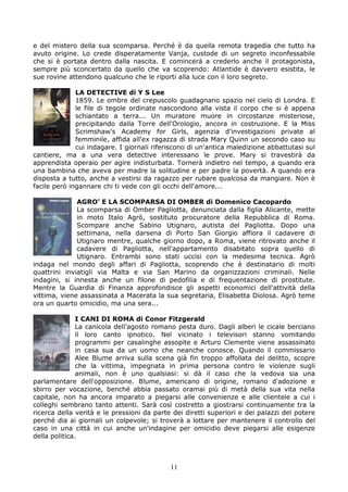 e del mistero della sua scomparsa. Perché è da quella remota tragedia che tutto ha
avuto origine. Lo crede disperatamente Vanja, custode di un segreto inconfessabile
che si è portata dentro dalla nascita. E comincerà a crederlo anche il protagonista,
sempre più sconcertato da quello che va scoprendo: Atlantide è davvero esistita, le
sue rovine attendono qualcuno che le riporti alla luce con il loro segreto.

              LA DETECTIVE di Y S Lee
              1859. Le ombre del crepuscolo guadagnano spazio nel cielo di Londra. E
              le file di tegole ordinate nascondono alla vista il corpo che si è appena
              schiantato a terra... Un muratore muore in circostanze misteriose,
              precipitando dalla Torre dell'Orologio, ancora in costruzione. E la Miss
              Scrimshaw's Academy for Girls, agenzia d'investigazioni private al
              femminile, affida all'ex ragazza di strada Mary Quinn un secondo caso su
              cui indagare. I giornali riferiscono di un'antica maledizione abbattutasi sul
cantiere, ma a una vera detective interessano le prove. Mary si travestirà da
apprendista operaio per agire indisturbata. Tornerà indietro nel tempo, a quando era
una bambina che aveva per madre la solitudine e per padre la povertà. A quando era
disposta a tutto, anche a vestirsi da ragazzo per rubare qualcosa da mangiare. Non è
facile però ingannare chi ti vede con gli occhi dell'amore...

              AGRO’ E LA SCOMPARSA DI OMBER di Domenico Cacopardo
              La scomparsa di Omber Pagliotta, denunciata dalla figlia Alicante, mette
              in moto Italo Agrò, sostituto procuratore della Repubblica di Roma.
              Scompare anche Sabino Utignaro, autista del Pagliotta. Dopo una
              settimana, nella darsena di Porto San Giorgio affiora il cadavere di
              Utignaro mentre, qualche giorno dopo, a Roma, viene ritrovato anche il
              cadavere di Pagliotta, nell'appartamento disabitato sopra quello di
              Utignaro. Entrambi sono stati uccisi con la medesima tecnica. Agrò
indaga nel mondo degli affari di Pagliotta, scoprendo che è destinatario di molti
quattrini inviatigli via Malta e via San Marino da organizzazioni criminali. Nelle
indagini, si innesta anche un filone di pedofilia e di frequentazione di prostitute.
Mentre la Guardia di Finanza approfondisce gli aspetti economici dell'attività della
vittima, viene assassinata a Macerata la sua segretaria, Elisabetta Diolosa. Agrò teme
ora un quarto omicidio, ma una sera...

               I CANI DI ROMA di Conor Fitzgerald
               La canicola dell'agosto romano pesta duro. Dagli alberi le cicale berciano
               il loro canto ipnotico. Nel vicinato i televisori stanno vomitando
               programmi per casalinghe assopite e Arturo Clemente viene assassinato
               in casa sua da un uomo che neanche conosce. Quando il commissario
               Alee Blume arriva sulla scena già fin troppo affollata del delitto, scopre
               che la vittima, impegnata in prima persona contro le violenze sugli
               animali, non è uno qualsiasi: si dà il caso che la vedova sia una
parlamentare dell'opposizione. Blume, americano di origine, romano d'adozione e
sbirro per vocazione, benché abbia passato oramai più di metà della sua vita nella
capitale, non ha ancora imparato a piegarsi alle convenienze e alle clientele a cui i
colleghi sembrano tanto attenti. Sarà così costretto a giostrarsi continuamente tra la
ricerca della verità e le pressioni da parte dei diretti superiori e dei palazzi del potere
perché dia ai giornali un colpevole; si troverà a lottare per mantenere il controllo del
caso in una città in cui anche un'indagine per omicidio deve piegarsi alle esigenze
della politica.



                                            11
 