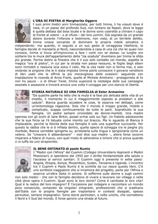 L’ORA DI PIETRA di Margherita Oggero
              I suoi primi tredici anni Immacolata, per tutti Imma, li ha vissuti dove è
              nata, in un paese del profondo Sud, non lontano da Napoli, dove la legge
              è quella dettata dal boss locale e le donne sono costrette a chinare il capo
              di fronte al volere - o al rifiuto - dei loro uomini. Già segnata da un grande
              dolore durante l'infanzia e testimone, non vista, di un terribile delitto,
              Imma cresce cercando di dominare la propria indole selvatica e
indipendente: ma quando, in seguito a un suo gesto di coraggiosa ribellione, la
famiglia decide di mandarla al Nord, nascondendola a casa di una zia che lei quasi non
conosce, Imma si trova all'improvviso a fare i conti con se stessa. Le lunghe ore
solitarie tra le mura dell'appartamento della "zia scaduta" diventano per Imma la sfida
più grande. Ferma dietro la finestra che è il suo solo contatto col mondo, aspetta la
magica "ora di pietra", in cui per la strada non passa nessuno, le foglie degli alberi
sono immobili e nessuna scia solca il cielo. Ma la vita reale non si ferma mai, e solo
violando la prigione che le è stata imposta Imma potrà conoscere il giovane venditore
di libri usati che le offrirà la più meravigliosa delle evasioni: seguendo con
trepidazione le vicende di Anna Frank, quelle di Michele Amitrano - protagonista di Io
non ho paura - o di Oliver Twist, Imma supererà la nostalgia delle sue campagne
assolate e assassine e troverà ancora una volta il coraggio per uno slancio di libertà.

             STORIA NATURALE DI UNA FAMIGLIA di Ester Armanino
             "Da qualche parte ho letto che la muta è la fase più delicata della vita di un
             insetto, il momento in cui è maggiormente esposto ai predatori e alle
             cadute". Bianca guarda accadere le cose, le osserva nei dettagli, come
             un'entomologa ragazzina. Solo che il mondo è troppo grande, mobile e
             complicato, scappa continuamente da tutte le parti. Soprattutto la sua
             famiglia. Un padre sempre circondato da donne-mantidi. Una madre
operosa con gli occhi di Jane Birkin, posati ormai solo sui figli. Un fratello adolescente
che la sua forza se l'è tatuata come monito sul braccio. Ma lo sguardo di Bianca è
implacabile, perché la felicità della sua famiglia è solo una superficie luccicante. Per
questo la rabbia che le si è infilata dentro, quella specie di scheggia tra le pieghe più
morbide, Bianca vorrebbe spingerla su, arrotolarla sulla lingua e sprigionarla come un
veleno. Se "crescere è abbandonare" - così dice sua madre -, allora forse occorre
imparare a fidarsi di nuovo, con quel misto di adrenalina e timore che si prova quando
ci si tuffa da uno strapiombo.

              IL BENE OSTINATO di paolo Rumiz
              I "Medici con l'Africa" del Cuamm (Collegio Universitario Aspiranti e Medici
              Missionari) si spendono dal 1950 per il diritto fondamentale alla salute e
              l'accesso ai servizi sanitari. Il Cuamm oggi è presente in sette paesi:
              Angola, Etiopia, Kenya, Mozambico, Sudan, Tanzania e Uganda. L'incontro
              tra il Cuamm e Paolo Rumiz è la scintilla da cui nasce questo libro. C'è
              uno scrittore-viaggiatore che si innamora del progetto, parte per l'Africa e
              osserva un'altra Italia in azione. Si sofferma sulle donne e sugli uomini
non solo medici - che con le famiglie decidono di vivere e lavorare nei villaggi e nelle
città dove opera il Cuamm. Quali sono le loro storie? Come è cambiata la loro vita?
Qual è la radice del loro impegno? È l'occasione per indagare e raccontare un mondo
poco conosciuto, composto da singolari emigranti, professionisti che si sradicano
dall'Italia con le proprie famiglie per trapiantarsi in contesti disagiati, spesso
pericolosi, sempre impegnativi. Sono storie particolari, a volte uniche, che connettono
il Nord e il Sud del mondo. E forse aprono una strada al futuro.



                                             2
 
