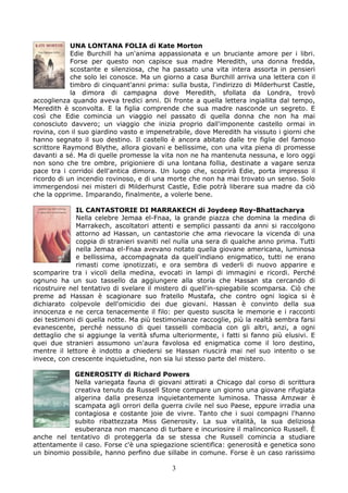 UNA LONTANA FOLIA di Kate Morton
            Edie Burchill ha un'anima appassionata e un bruciante amore per i libri.
            Forse per questo non capisce sua madre Meredith, una donna fredda,
            scostante e silenziosa, che ha passato una vita intera assorta in pensieri
            che solo lei conosce. Ma un giorno a casa Burchill arriva una lettera con il
            timbro di cinquant'anni prima: sulla busta, l'indirizzo di Milderhurst Castle,
            la dimora di campagna dove Meredith, sfollata da Londra, trovò
accoglienza quando aveva tredici anni. Di fronte a quella lettera ingiallita dal tempo,
Meredith è sconvolta. E la figlia comprende che sua madre nasconde un segreto. E
così che Edie comincia un viaggio nel passato di quella donna che non ha mai
conosciuto davvero; un viaggio che inizia proprio dall'imponente castello ormai in
rovina, con il suo giardino vasto e impenetrabile, dove Meredith ha vissuto i giorni che
hanno segnato il suo destino. Il castello è ancora abitato dalle tre figlie del famoso
scrittore Raymond Blythe, allora giovani e bellissime, con una vita piena di promesse
davanti a sé. Ma di quelle promesse la vita non ne ha mantenuta nessuna, e loro oggi
non sono che tre ombre, prigioniere di una lontana follia, destinate a vagare senza
pace tra i corridoi dell'antica dimora. Un luogo che, scoprirà Edie, porta impresso il
ricordo di un incendio rovinoso, e di una morte che non ha mai trovato un senso. Solo
immergendosi nei misteri di Milderhurst Castle, Edie potrà liberare sua madre da ciò
che la opprime. Imparando, finalmente, a volerle bene.

              IL CANTASTORIE DI MARRAKECH di Joydeep Roy-Bhattacharya
              Nella celebre Jemaa el-Fnaa, la grande piazza che domina la medina di
              Marrakech, ascoltatori attenti e semplici passanti da anni si raccolgono
              attorno ad Hassan, un cantastorie che ama rievocare la vicenda di una
              coppia di stranieri svaniti nel nulla una sera di qualche anno prima. Tutti
              nella Jemaa el-Fnaa avevano notato quella giovane americana, luminosa
              e bellissima, accompagnata da quell'indiano enigmatico, tutti ne erano
              rimasti come ipnotizzati, e ora sembra di vederli di nuovo apparire e
scomparire tra i vicoli della medina, evocati in lampi di immagini e ricordi. Perché
ognuno ha un suo tassello da aggiungere alla storia che Hassan sta cercando di
ricostruire nel tentativo di svelare il mistero di quell'in-spiegabile scomparsa. Ciò che
preme ad Hassan è scagionare suo fratello Mustafa, che contro ogni logica si è
dichiarato colpevole dell'omicidio dei due giovani. Hassan è convinto della sua
innocenza e ne cerca tenacemente il filo: per questo suscita le memorie e i racconti
dei testimoni di quella notte. Ma più testimonianze raccoglie, più la realtà sembra farsi
evanescente, perché nessuno di quei tasselli combacia con gli altri, anzi, a ogni
dettaglio che si aggiunge la verità sfuma ulteriormente, i fatti si fanno più elusivi. E
quei due stranieri assumono un'aura favolosa ed enigmatica come il loro destino,
mentre il lettore è indotto a chiedersi se Hassan riuscirà mai nel suo intento o se
invece, con crescente inquietudine, non sia lui stesso parte del mistero.

            GENEROSITY di Richard Powers
            Nella variegata fauna di giovani attirati a Chicago dal corso di scrittura
            creativa tenuto da Russell Stone compare un giorno una giovane rifugiata
            algerina dalla presenza inquietantemente luminosa. Thassa Amzwar è
            scampata agli orrori della guerra civile nel suo Paese, eppure irradia una
            contagiosa e costante joie de vivre. Tanto che i suoi compagni l'hanno
            subito ribattezzata Miss Generosity. La sua vitalità, la sua deliziosa
            esuberanza non mancano di turbare e incuriosire il malinconico Russell. È
anche nel tentativo di proteggerla da se stessa che Russell comincia a studiare
attentamente il caso. Forse c'è una spiegazione scientifica: generosità e genetica sono
un binomio possibile, hanno perfino due sillabe in comune. Forse è un caso rarissimo

                                            3
 