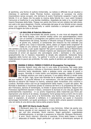 di ipertimia, una forma di euforia ininterrotta. La notizia si diffonde tra gli studiosi e
interessa in particolar modo Thomas Kurton, scienziato di successo ma anche
imprenditore senza scrupoli, che dichiara di avere finalmente scoperto il gene della
felicità. E in un Paese che ha posto la ricerca della felicità tra i suoi valori fondanti
l'annuncio si trasforma in una bomba mediática. Assediata da radio e tv, nonché dagli
insonni ficcanaso della Rete, Thassa non potrà che finire nel più celebre dei talk-show,
con esiti a dir poco disastrosi. Finché, schiacciata dal peso di una felicità ormai vissuta
come una condanna, Miss Generosity si vedrà costretta a compiere gesti estremi,
prima di fuggire da tutto e da tutti.

             LA GALLINA di Fabrizio Ottaviani
             In un anno imprecisato del secolo scorso, in una ricca ed elegante città
             del Nord Europa, una vecchia vestita come uno spaventapasseri riesce
             con un tranello a consegnare una gallina viva al maggiordomo di Elena e
             Massimiliano De Giorgi, facoltosi e influenti coniugi di mezza età. Nel giro
             di poche ore, tuttavia, si comprende che nessuno ha mai ordinato una
             gallina viva. Cosa si nasconde, allora, dietro un regalo tanto singolare? Si
             tratta di uno scherzo di cattivo gusto? Chi è stato a organizzare quella
che sembra una burla, e per quale ragione? Nei giorni successivi Elena e Massimiliano
entrano in contrasto nel decidere il metodo migliore per sbarazzarsi della bestia, in un
crescendo di errori ed equivoci che coinvolgono anche i domestici e che aprono
gradualmente ma in maniera inesorabile la strada alla catastrofe. Esilarante farsa
raggelata dallo humor più nero, "La gallina" è anche un atroce apologo in grado di
materializzare le paure più profonde; fra tutte, quella di perdere per sempre la propria
umanità.

             MANNA E MIELE, FERRO E FUOCO di Giuseppina Torregrossa
             Romilda Gelardi viene alla luce in una notte di tormenta. Nel caldo della
             loro casa, Marica e Alfonso si illuminano davanti al miracolo di quella figlia
             femmina tanto desiderata, bella e polposa come una spiga di grano a
             giugno. Romilda si rivela subito una bambina speciale, capace di stabilire
             un dialogo istintivo con cose e persone. E suo padre Alfonso si rende conto
             che, di tutti i figli, forse solo Romilda ha le capacità per ereditare i segreti
del suo mestiere. Sì, perché Alfonso è un mannaluoro: uno dei pochissimi depositari
dell'arte di estrarre dai frassini la manna, sostanza dalle miracolose virtù nutritive e
curative. Romilda cresce così tra gli insegnamenti della madre, e quelli del padre. Ma
Romilda è destinata a incontrare presto la violenza del ferro e la prepotenza del fuoco:
don Francesco, barone di Ventimiglia, la chiede in sposa ancora bambina. Seguire don
Francesco significherà lasciare il bosco, conoscere le durezze di una vita più agiata ma
profondamente inautentica - in cui anche l'esperienza della maternità può finire per
espropriare una donna di se stessa. Giuseppina Torre-grossa torna ai temi che le sono
visceralmente cari: la sua terra e la femminilità. Una Sicilia nobile é feroce, terra di
pazzi e sognatori, di aranceti e solfatare, è il palcoscenico sul quale si muovono
personaggi memorabili, sul quale grandezza e miseria delle umane passioni prendono
vita nel canto di una donna alla ricerca della propria libertà.

            OH, BOY! DI Marie-Aude Murail
            I Morlevent sono tre: un maschio e due femmine. Orfani da poche ore.
            Hanno giurato di non separarsi mai. Siméon Morlevent, 14 anni. Smilzo
            per non dire emaciato. Occhi marroni. Segni particolari: superdotato
            intellettualmente, si accinge a preparare la maturità. Morgane Morlevent,
            8 anni. Occhi marroni. Orecchie a sventola. Prima della classe e molto
            attaccata al fratello. Segni particolari: gli adulti si dimenticano sempre di

                                             4
 