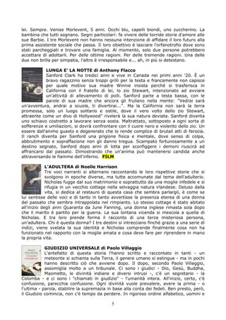 lei. Sempre. Venise Morlevent, 5 anni. Occhi blu, capelli biondi, uno zuccherino. La
bambina che tutti sognano. Segni particolari: fa vivere delle torride storie d'amore alle
sue Barbie. I tre Morlevent non hanno nessuna intenzione di affidare il loro futuro alla
prima assistente sociale che passa. Il loro obiettivo è lasciare l'orfanotrofio dove sono
stati parcheggiati e trovare una famiglia. Al momento, solo due persone potrebbero
accettare di adottarli. Per delle ottime ragioni. Per delle tremende ragioni. Una delle
due non brilla per simpatia, l'altro è irresponsabile e... ah, in più si detestano.

            LUNGA E’ LA NOTTE di Anthony Flacco
            Sanford Clark ha tredici anni e vive in Canada nei primi anni '20. È un
            bravo ragazzino senza troppi grilli per la testa e francamente non capisce
            per quale motivo sua madre Winnie insista perché si trasferisca in
            California con il fratello di lei, lo zio Stewart, intenzionato ad avviare
            un'attività di allevamento di polli. Sanford parte a testa bassa, con le
            parole di sua madre che ancora gli frullano nella mente: "Vedrai sarà
un'avventura, andrai a scuola, ti divertirai...". Ma la California non sarà la terra
promessa, solo un luogo solitario e ostile, dove il vero volto dello zio Stewart,
attraente come un divo di Hollywood" rivelerà la sua natura deviata. Sanford diventa
uno schiavo costretto a lavorare senza sosta. Maltrattato, sottoposto a ogni sorta di
sofferenze e umiliazioni, si dovrà confrontare con il cuore nero e violento dello zio. Un
essere dall'animo guasto e degenerato che lo rende complice di brutali atti di ferocia.
Il ranch diventa per Sanford una prigione fisica e mentale, dove senso di colpa,
abbrutimento e sopraffazione non gli danno tregua. Scampato fortunosamente a un
destino segnato, Sanford dopo anni di lotta per sconfiggere i demoni riuscirà ad
affrancarsi dal passato. Dimostrando che un'anima può mantenersi candida anche
attraversando le fiamme dell'inferno. FILM

             L’ADULTERA di Noelle Harrison
             Tre voci narranti si alternano raccontando le loro rispettive storie che si
             svolgono in epoche diverse, ma tutte accomunate dal tema dell'adulterio.
             Nicholas fugge dal suo matrimonio e soprattutto da una moglie infedele e si
             rifugia in un vecchio cottage nella selvaggia natura irlandese. Deluso dalla
             vita, si dedica al restauro di questa casa che sembra parlargli, è come se
lui sentisse delle voci e di tanto in tanto avvertisse la presenza eterea di una donna
del passato che sembra intrappolata nel rimpianto. Lo stesso cottage è stato abitato
all'inizio degli anni Quaranta da June Fanning, una donna inglese rimasta sola dopo
che il marito è partito per la guerra. La sua lontana vicenda si mescola a quella di
Nicholas. E tra loro prende forma il racconto di una terza misteriosa persona,
un'adultera. Chi è questa donna? I tre destini si intrecciano finché grazie a una serie di
indizi, viene svelata la sua identità e Nicholas comprende finalmente cosa non ha
funzionato nel rapporto con la moglie amata e cosa deve fare per riprendere in mano
la propria vita.

            GIUDIZIO UNIVERSALE di Paolo Villaggio
            L'antefatto di questa storia l'hanno scritto e raccontato in tanti - un
            meteorite si schianta sulla Terra, il genere umano si estingue - ma in pochi
            hanno descritto ciò che avviene dopo. Il dopo, secondo Paolo Villaggio,
            assomiglia molto a un tribunale. Ci sono i giudici - Dio, Gesù, Buddha,
            Maometto, le divinità indiane e diversi intrusi -, c'è un segretario - la
Colomba - e ci sono i "chiamati in giudizio" - l'umanità intera. All'inizio, certo, c'è
confusione, parecchia confusione. Ogni divinità vuole prevalere, avere la prima - o
l'ultima - parola, stabilire la supremazia in base alla conta dei fedeli. Ben presto, però,
il Giudizio comincia, non c'è tempo da perdere. In rigoroso ordine alfabetico, uomini e

                                            5
 
