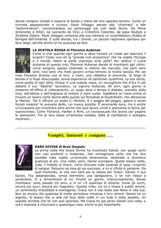 donne vengono invitati a esporre la bontà o meno del loro operato terreno. Come un
cronista appassionato e curioso, Paolo Villaggio assiste alla "chiamata" e alle
"testimonianze", concentrandosi sui personaggi più noti della Storia. Da Maria
Antonietta a Hitler, da Leonardo da Vinci a Cristoforo Colombo, da papa Wojtyla a
Zinédine Zidane. Paolo Villaggio compone alla sua maniera un rocambolesco ritratto di
famiglia dell'Umanità. E sullo sfondo, tra i Grandi, un piccolo ragioniere spintona per
farsi largo, perché anche lui ha qualcosa da dire.

             LA SCATOLA ROSSA di Florence Aubenas
             Come si vive quando ogni giorno si deve trovare un modo per sbarcare il
             lunario? Come vive chi la "grande crisi economica" che ha colpito l'Europa
             e il mondo intero la porta impressa sulla pelle? Per sentire il cuore
             pulsante di questa crisi, Florence Aubenas decide di mischiarsi agli ultimi,
             come vengono spesso chiamate le vittime del mercato, che però sono
             tanti, così tanti che molti governi ormai temono la rivolta sociale. Per sei
mesi Florence diventa una di loro, a Caen, una cittadina di provincia. Si tinge di
biondo e si finge disoccupata, senza esperienza né particolari qualifiche. La sua storia,
come quella di ogni altro, finisce in una scatola rossa, un raccoglitore che d'ora in poi
detterà il suo "destino" lavorativo. La signora Aubenas, 48 anni, ogni giorno si
presenta all'ufficio di collocamento, un luogo dove il tempo è dilatato, scandito dalla
noia, dall'attesa e dall'angoscia di restare a mani vuote. Aspetterà un mese prima di
trovare un lavoro come donna delle pulizie sul ferryboat di Ouistreham, che attraversa
la Manica. "Se ti offrono un posto lì, rifiutalo. È il peggio del peggio, galera e lavori
forzati insieme" le avevano detto. Lei invece accetta. È veramente dura, ma è anche
un'occasione per incontrare altre anime che quel lavoro umile e snervante lo fanno per
sopravvivere. Come Florence, Fanfan e Mimi, un transessuale che lavora per pagarsi
le operazioni. Tra di loro nasce un'amicizia solidale, fatta di confidenze e sostegno
reciproco...




                      Vampiri, fantasmi e company……

             DARK DIVINE di Bree Despain
             La prima volta che Grace Divine ha incontrato Daniel, con quegli occhi
             neri così profondi e misteriosi, non immaginava certo che tra loro
             sarebbe nata subito un'amicizia tenerissima, destinata a diventare
             qualcosa di più. Una notte, però, Daniel scompare. Quella stessa notte,
             Jude, il fratello di Grace, viene ritrovato sulla veranda di casa, ricoperto
             di sangue. Nessuno sa cosa gli sia successo, e lui si rifiuta di parlarne. Da
             quel momento, la vita non sarà più la stessa per Grace: Daniel, il suo
Daniel, l'ha abbandonata, senza nemmeno una spiegazione, e lei non riesce a
perdonarlo. O a dimenticarsi di lui. Finché un giorno, improvvisamente, Daniel
ricompare: sono passati tre anni, e in lui c'è qualcosa di diverso. Forse gli occhi,
ancora più scuri, ancora più magnetici. Questa volta, tra lui e Grace è subito amore,
un sentimento irresistibile e travolgente. Grace non è mai stata così felice in vita sua.
Non sa ancora che qualcosa di molto pericoloso minaccia il loro amore: Daniel ha un
segreto, lo stesso che si cela nel buio della notte in cui Jude è stato assalito. Un
segreto terribile che lei non può ignorare. Ma Grace ha già perso Daniel una volta, e
ora è disposta a rinunciare a qualunque cosa, anche la più importante.


                                            6
 