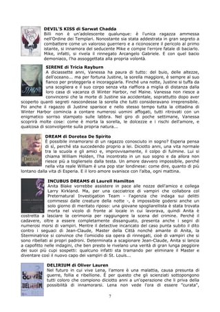 DEVIL’S KISS di Sarwat Chadda
           Billi non è un'adolescente qualunque: è l'unica ragazza ammessa
           nell'Ordine dei Templari. Nonostante sia stata addestrata in gran segreto a
           combattere come un valoroso guerriero e a riconoscere il pericolo al primo
           istante, si innamora del seducente Mike e compie l'errore fatale di baciarlo.
           Mike, infatti, si rivela il rinnegato Arcangelo Gabriele. E con quel bacio
           demoniaco, l'ha assoggettata alla propria volontà.

            SIRENE di Tricia Rayburn
            A diciassette anni, Vanessa ha paura di tutto: del buio, delle altezze,
            dell'oceano... ma per fortuna Justine, la sorella maggiore, è sempre al suo
            fianco per proteggerla e incoraggiarla. Finché una notte, Justine si tuffa da
            una scogliera e il suo corpo senza vita riaffiora a miglia di distanza dalla
            loro casa di vacanza di Winter Harbor, nel Maine. Vanessa non riesce a
            convincersi che la morte di Justine sia accidentale, soprattutto dopo aver
scoperto quanti segreti nascondesse la sorella che tutti consideravano irreprensibile.
Poi anche il ragazzo di Justine sparisce e nello stesso tempo tutta la cittadina di
Winter Harbor comincia a contare numerosi uomini affogati, tutti ritrovati con un
enigmatico sorriso stampato sulle labbra. Nel giro di poche settimane, Vanessa
scoprirà molte cose: come è morta la sorella, le dolcezze e i rischi dell'amore, e
qualcosa di sconvolgente sulla propria natura...

            DREAM di Dorotea De Spirito
            È possibile innamorarsi di un ragazzo conosciuto in sogno? Esperia pensa
            di sì, perché sta succedendo proprio a lei. Diciotto anni, una vita normale
            tra la scuola e gli amici e, improvvisamente, il colpo di fulmine. Lui si
            chiama William Holden, l'ha incontrato in un suo sogno e da allora non
            riesce più a toglierselo dalla testa. Un amore davvero impossibile, perché
            nella vita reale William è una pop star londinese: come dire, quanto di più
lontano dalla vita di Esperia. E il loro amore svanisce con l'alba, ogni mattina.

              INCUBUS DREAMS di Laurell Hamilton
              Anita Blake vorrebbe assistere in pace alle nozze dell'amico e collega
              Larry Kirkland. Ma, per una cacciatrice di vampiri che collabora col
              Preternatural Investigation Team - l'agenzia che indaga sui delitti
              commessi dalle creature della notte -, è impossibile godersi anche un
              solo giorno di meritato riposo: una giovane spogliarellista è stata trovata
              morta nel vicolo di fronte al locale in cui lavorava, quindi Anita è
costretta a lasciare la cerimonia per raggiungere la scena del crimine. Perché il
cadavere, oltre a essere completamente dissanguato, presenta anche i segni di
numerosi morsi di vampiri. Mentre il detective incaricato del caso punta subito il dito
contro i seguaci di Jean-Claude, Master della Città nonché amante di Anita, la
Sterminatrice si convince che l'omicidio sia opera di rinnegati, cioè di vampiri che si
sono ribellati ai propri padroni. Determinata a scagionare Jean-Claude, Anita si lancia
a capofitto nelle indagini, che ben presto le rivelano una verità di gran lunga peggiore
dei suoi più cupi sospetti: qualcuno infatti sta tramando per eliminare il Master e
diventare così il nuovo capo dei vampiri di St. Louis...

            DELIRIUM di Oliver Lauren
            Nel futuro in cui vive Lena, l'amore è una malattia, causa presunta di
            guerre, follia e ribellione. È per questo che gli scienziati sottopongono
            tutti coloro che compiono diciotto anni a un'operazione che li priva della
            possibilità di innamorarsi. Lena non vede l'ora di essere "curata",

                                           7
 