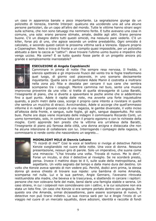 un caso in apparenza banale e poco importante. La segnalazione giunge da un
poliziotto di Venezia, tramite Interpol: qualcuno sta uccidendo una ad una alcune
persone particolari, da un capo all'altro del mondo. Tutte le vittime hanno strani segni
sulla schiena, che non sono tatuaggi ma nemmeno ferite. E tutte avevano una cosa in
comune, una sola: erano persone stimate, amate, dedite agli altri. Erano persone
buone. C'è un disegno dietro tutti questi omicidi, ma nessuno pare vederlo. C'è un
killer, forse più di uno, che agisce secondo un ordine prestabilito. Ogni omicidio è
calcolato, e secondo questi calcoli la prossima vittima sarà a Venezia. Oppure proprio
a Copenaghen. Niels si trova di fronte a un compito quasi impossibile, per un poliziotto
abituato a dare la caccia ai "cattivi": deve trovare l'ultimo uomo buono e impedire che
venga ucciso. Ma come? E se tutto questo fosse parte di un progetto ancora più
grande e semplicemente inarrestabile?

             ESECUZIONE di Angela Capobianchi
             Camminare in pineta di notte l'ha sempre resa nervosa. Il freddo, il
             silenzio spettrale e gli improvvisi fruscii del vento tra le foglie trasformano
             quel luogo, di giorno così piacevole, in uno scenario decisamente
             inquietante. Quella sera in particolare Adele Manin è costretta a inoltrarsi
             nella zona più fitta e desolata per cercare il suo cane che sembra
             scomparso tra i cespugli. Mentre cammina nel buio, sente una musica
improvvisa provenire da una villa: si tratta di quella stravagante di Luisa Baratti,
l'insegnante di piano, che si diverte a spaventare le poche anime che si addentrano
fino a quel punto. Adele è rapita dalle note, ma avverte una forte inquietudine
quando, a pochi metri dalla casa, scorge il proprio cane intento a rovistare in quello
che sembra un mucchio di stracci. Avvicinandosi, Adele si accorge che quell'ammasso
informe è in realtà il giovane corpo di una ragazza, le gambe divaricate, il volto inciso
all'altezza della fronte, e sangue, sulle foglie, gli aghi, sangue dappertutto. Poi solo
buio. Poche ore dopo viene incaricato delle indagini il commissario Riccardo Conti, un
uomo tormentato, solo, in continua lotta con il proprio egoismo e con le richieste della
moglie. Conti apprende ben presto che la vittima era un'allieva della Baratti,
l'insegnante di piano più famosa della città, una donna arcigna e distaccata che non
ha alcuna intenzione di collaborare con lui. Interrogando i compagni della ragazza, il
commissario si rende conto che nascondono un segreto...

             MOONLIGHT MILE di Dennis Lehane
             "Ti ricordi di me?" Così la voce al telefono si rivolge al detective Patrick
             Kenzie svegliandolo nel cuore della notte. Una voce di donna. Nessuna
             presentazione, nessun giro di parole. Solo un imperativo, che suona come
             una minaccia: "L'hai trovata una volta. Trovala di nuovo. Me lo devi".
             Forse un incubo, si dice il detective al risveglio. Se ne scorderà presto,
             pensa. Invece il mattino dopo lei è lì, sulle scale della metropolitana, ad
             aspettarlo. Un volto segnato dal tempo e dalla mano dura del destino. Un
volto che Kenzie aveva sperato di non vedere più. Perché, dodici anni prima, la stessa
donna gli aveva chiesto di trovare sua nipote: una bambina di nome Amanda,
scomparsa nel nulla. Lui e la sua partner, Angie Gennaro, l'avevano ritrovata
restituendola alla madre, che beveva e la trascurava, e sbattendo in carcere i rapitori:
persone che non volevano farle del male, bensì darle una famiglia stabile e serena. Un
caso strano, in cui i colpevoli non coincidevano con i cattivi, e la cui soluzione non era
stata un lieto fine. Un caso che Kenzie si era sempre portato dentro con angoscia. Per
questo ora che Amanda, ormai diciassettenne, pare essere scomparsa di nuovo, il
detective non può tirarsi indietro. La sua ricerca sarà per lui e Angie l'inizio di un
viaggio nel cuore di un mercato squallido, dove adozioni, identità e raccolte di fondi


                                             9
 