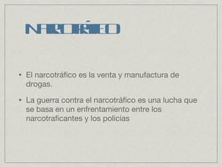 Narcotráfico El narcotráfico es la venta y manufactura de drogas. La guerra contra el narcotráfico es una lucha que se basa en un enfrentamiento entre los narcotraficantes y los policías