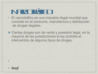El narcotráfico es una industria ilegal mundial que consiste en el consumo, manufactura y distribución de drogas ilegales. Ciertas drogas son de venta y posesión legal, en la mayoría de las jurisdicciones la ley prohíbe el intercambio de algunos tipos de drogas. fewjf Narcotráfico