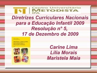 Diretrizes Curriculares Nacionais
  para a Educação Infantil 2009
         Resolução n° 5,
    17 de Dezembro de 2009

                Carine Lima
                Lilia Morais
               Maristela Maia
 