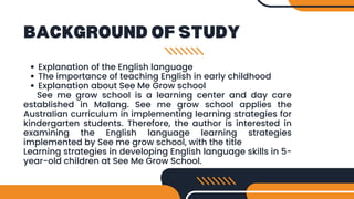 BACKGROUND OF STUDY
Explanation of the English language
The importance of teaching English in early childhood
Explanation about See Me Grow school
See me grow school is a learning center and day care
established in Malang. See me grow school applies the
Australian curriculum in implementing learning strategies for
kindergarten students. Therefore, the author is interested in
examining the English language learning strategies
implemented by See me grow school, with the title
Learning strategies in developing English language skills in 5-
year-old children at See Me Grow School.
 