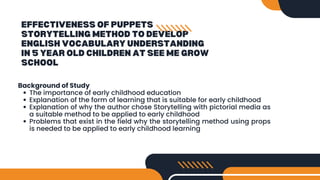 EFFECTIVENESS OF PUPPETS
STORYTELLING METHOD TO DEVELOP
ENGLISH VOCABULARY UNDERSTANDING
IN 5 YEAR OLD CHILDREN AT SEE ME GROW
SCHOOL
Background of Study
The importance of early childhood education
Explanation of the form of learning that is suitable for early childhood
Explanation of why the author chose Storytelling with pictorial media as
a suitable method to be applied to early childhood
Problems that exist in the field why the storytelling method using props
is needed to be applied to early childhood learning
 