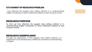 STATEMENT OF RESEARCH PROBLEM
how effective the puppet story telling method is in understanding
English vocabulary in early childhood students at see me grow school.
RESEARCH PURPOSE
To find out how effective the puppet story telling method is in
understanding English vocabulary in early childhood students at see
me grow school.
RESEARCH SIGNIFICANCE
Through the application of the puppets story telling method, it is
hoped that it can develop early childhood vocabulary understanding
in English.
 