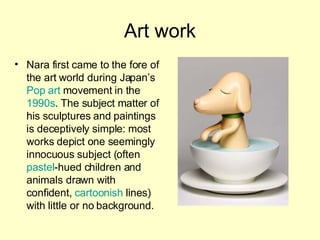 Art work Nara first came to the fore of the art world during Japan’s  Pop art  movement in the  1990s . The subject matter of his sculptures and paintings is deceptively simple: most works depict one seemingly innocuous subject (often  pastel -hued children and animals drawn with confident,  cartoonish  lines) with little or no background.   