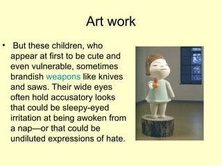 Art work But these children, who appear at first to be cute and even vulnerable, sometimes brandish  weapons  like knives and saws. Their wide eyes often hold accusatory looks that could be sleepy-eyed irritation at being awoken from a nap—or that could be undiluted expressions of hate. 