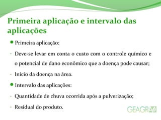 Primeira aplicação e intervalo das 
aplicações 
Primeira aplicação: 
- Deve-se levar em conta o custo com o controle químico e 
o potencial de dano econômico que a doença pode causar; 
- Início da doença na área. 
Intervalo das aplicações: 
- Quantidade de chuva ocorrida após a pulverização; 
- Residual do produto. 
 