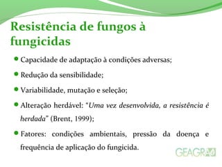 Resistência de fungos à 
fungicidas 
Capacidade de adaptação à condições adversas; 
Redução da sensibilidade; 
Variabilidade, mutação e seleção; 
Alteração herdável: “Uma vez desenvolvida, a resistência é 
herdada” (Brent, 1999); 
Fatores: condições ambientais, pressão da doença e 
frequência de aplicação do fungicida. 
 