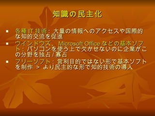 知識の民主化 各種 IT 技術 :  大量の情報へのアクセスや国際的な知的交流を促進 ウインドウズ、 Microsoft Office などの基本ソフト :  パソコンを使う上で欠かせないのに企業がこの分野を独占 / 寡占 フリーソフト :  営利目的ではない形で基本ソフトを制作  >  より民主的な形で知的技術の導入 