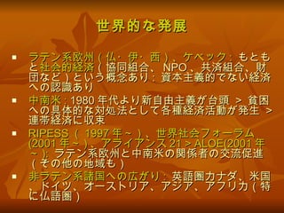 世界的な発展 ラテン系欧州（仏・伊・西）、ケベック :   もともと 社会的経済 （協同組合、 NPO 、共済組合、財団など）という概念あり :  資本主義的でない経済への認識あり 中南米 :  1980 年代より新自由主義が台頭  >  貧困への具体的な対処法として各種経済活動が発生  >  連帯経済に収束 RIPESS （ 1997 年～）、世界社会フォーラム (2001 年～ ) 、アライアンス 21 > ALOE(2001 年～ ):   ラテン系欧州と中南米の関係者の交流促進（その他の地域も） 非ラテン系諸国への広がり :   英語圏カナダ、米国、ドイツ、オーストリア、アジア、アフリカ（特に仏語圏） 
