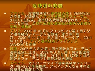 地域別の発展 ブラジル :   労働雇用省に 連帯経済局 （ SENAES) が設置、民間側も ブラジル連帯経済フォーラム (FBES) を結成。連帯経済政策担当者のネットワークも存在、 次期大統領も連帯経済関係の政策の実施に積極的 アジア :  2007 年 10 月にフィリピンで第 1 回アジア連帯経済フォーラムを開催 :  第 2 回 ( 東京、 2009 年 11 月 ) 、第 3 回 ( マレーシア、 2011 年 11 月 ) 。 アジア連帯経済アライアンス (AA4SE) も存在 米国 :  2007 年 6 月の第 1 回米国社会フォーラムで連帯経済に注目。 2009 年 3 月に第 1 回米国連帯経済フォーラムを開催、 2010 年 6 月の第 2 回米国社会フォーラムでも連帯経済を議論 スペイン :   オルターナティブ連帯経済ネットワーク (REAS) が情報提供。スペインのみならず中南米関係の情報も充実 