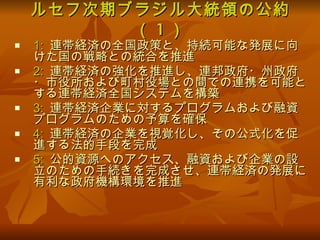 ルセフ次期ブラジル大統領の公約（ 1 ） 1:   連帯経済の全国政策と、持続可能な発展に向けた国の戦略との統合を推進  2:  連帯経済の強化を推進し、連邦政府・州政府・市役所および町村役場との間での連携を可能とする連帯経済全国システムを構築 3:  連帯経済企業に対するプログラムおよび融資プログラムのための予算を確保 4:   連帯経済の企業を視覚化し、その公式化を促進する法的手段を完成 5:   公的資源へのアクセス、融資および企業の設立のための手続きを完成させ、連帯経済の発展に有利な政府機構環境を推進  