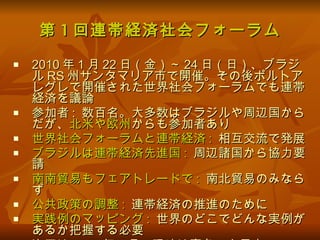 第 1 回連帯経済社会フォーラム 2010 年 1 月 22 日（金）～ 24 日（日）、ブラジル RS 州サンタマリア市で開催。その後ポルトアレグレで開催された世界社会フォーラムでも連帯経済を議論 参加者 :  数百名。大多数はブラジルや周辺国からだが、 北米や欧州 からも参加者あり 世界社会フォーラムと連帯経済 :   相互交流で発展 ブラジルは連帯経済先進国 :   周辺諸国から協力要請 南南貿易もフェアトレードで :   南北貿易のみならず 公共政策の調整 :   連帯経済の推進のために 実践例のマッピング :  世界のどこでどんな実例があるか把握する必要 次回は 2012 年 7 月（現地は真冬）を予定 
