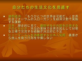 自分たちの生活文化を見直す 連帯経済 :   「もうひとつの世界は可能だ」（世界社会フォーラムのスローガン）を経済分野で実施する運動 日本 :   歴史的に見て、 鎖国するか外国を圧倒するかのどちらか :  本当の意味で世界市民として対等な立場で交流する経験が決定的に不足 ヒューマニズムを偽善視する日本人気質 :   善意から他人を救う行為を中傷しない 