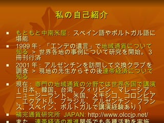 私の自己紹介 もともと中南米屋 :   スペイン語やポルトガル語に堪能 1999 年 :  「エンデの遺言」で 地域通貨について知る  >  世界各地の事例について研究を開始。 3 冊刊行済 2001 年 :  アルゼンチンを訪問して交換クラブを調査  >  現地の先生からその後 連帯経済について知る 現在 :  専門の地域通貨の分野では世界各国で講演 （日本、韓国、台湾、フィリピン、マレーシア、ニュージーランド、米国、メキシコ、コロンビア、エクアドル、ブラジル、アルゼンチン、フランス、スペイン、ポルトガルで講演経験あり） 補完通貨研究所  JAPAN:  http://www.olccjp.net/ また、 連帯経済の推進 関係でも各種活動を実施 