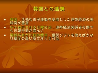 韓国との連携 韓国 :   活発な市民運動を基盤とした連帯経済の実践例が豊富 年々強化される日韓交流 :   連帯経済関係者の間でも日韓交流が盛んに 情報共有が比較的簡単 :   翻訳ソフトを使えばかなり精度の高い訳文が入手可能 