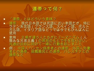 連帯って何 ? 「連帯」とはどういう意味 ? 連帯：  現代日本語では死語に近い単語だが、特にラテン系言語（フランス語、スペイン語、ポルトガル語、イタリア語など）では今でもひんぱんに使用 意味：  立場が違う人たちがヒューマニズム （人類みな兄弟主義） の原則のもとで手を取り合い、共通の目的に向けて一緒に行動を起こすこと 例：  中国人ハンセン病患者との連帯、外国人労働者との連帯、就職難民との連帯、パレスチナとの連帯など 