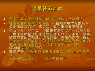 連帯経済とは 資本主義（連帯経済ではない経済）とは何 ? 株主利益の最大化が目的   >  自然環境や労働者への配慮は二の次・三の次。新自由主義で加速 ジョージ・ソロス :  『国際貿易やグローバル金融市場は富の創造には非常にすぐれているが、平和維持や貧困の軽減、環境保護、労働条件や人権といった、 一般的に「公共財」と呼ばれるその他の社会的需要を満たすことはできない 』 (On Globalization, 2003) 連帯経済 : 労働者や消費者が運営に参加できる経済 （市民社会経済）  >  経済の民主化 