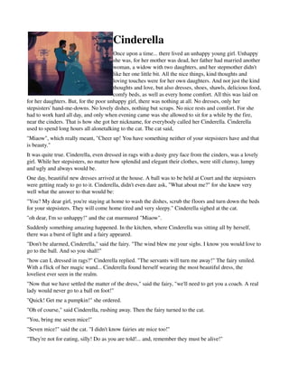 Cinderella
                                       Once upon a time... there lived an unhappy young girl. Unhappy 
                                       she was, for her mother was dead, her father had married another 
                                       woman, a widow with two daughters, and her stepmother didn't 
                                       like her one little bit. All the nice things, kind thoughts and 
                                       loving touches were for her own daughters. And not just the kind 
                                       thoughts and love, but also dresses, shoes, shawls, delicious food, 
                                       comfy beds, as well as every home comfort. All this was laid on 
for her daughters. But, for the poor unhappy girl, there was nothing at all. No dresses, only her 
stepsisters' hand­me­downs. No lovely dishes, nothing but scraps. No nice rests and comfort. For she 
had to work hard all day, and only when evening came was she allowed to sit for a while by the fire, 
near the cinders. That is how she got her nickname, for everybody called her Cinderella. Cinderella 
used to spend long hours all alonetalking to the cat. The cat said, 
"Miaow", which really meant, "Cheer up! You have something neither of your stepsisters have and that 
is beauty." 
It was quite true. Cinderella, even dressed in rags with a dusty grey face from the cinders, was a lovely 
girl. While her stepsisters, no matter how splendid and elegant their clothes, were still clumsy, lumpy 
and ugly and always would be. 
One day, beautiful new dresses arrived at the house. A ball was to be held at Court and the stepsisters 
were getting ready to go to it. Cinderella, didn't even dare ask, "What about me?" for she knew very 
well what the answer to that would be: 
"You? My dear girl, you're staying at home to wash the dishes, scrub the floors and turn down the beds 
for your stepsisters. They will come home tired and very sleepy." Cinderella sighed at the cat. 
"oh dear, I'm so unhappy!" and the cat murmured "Miaow". 
Suddenly something amazing happened. In the kitchen, where Cinderella was sitting all by herself, 
there was a burst of light and a fairy appeared. 
"Don't be alarmed, Cinderella," said the fairy. "The wind blew me your sighs. I know you would love to 
go to the ball. And so you shall!" 
"how can I, dressed in rags?" Cinderella replied. "The servants will turn me away!" The fairy smiled. 
With a flick of her magic wand... Cinderella found herself wearing the most beautiful dress, the 
loveliest ever seen in the realm. 
"Now that we have settled the matter of the dress," said the fairy, "we'll need to get you a coach. A real 
lady would never go to a ball on foot!" 
"Quick! Get me a pumpkin!" she ordered. 
"Oh of course," said Cinderella, rushing away. Then the fairy turned to the cat. 
"You, bring me seven mice!" 
"Seven mice!" said the cat. "I didn't know fairies ate mice too!" 
"They're not for eating, silly! Do as you are told!... and, remember they must be alive!" 
 
