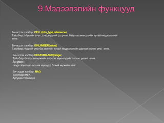 Бичэгдэх хэлбэр:
Tайлбар: Мужийн зүүн дээд нүдний формат, байрлал өгөгдлийн тухай мэдээлэлийг
өгнө.
Бичэгдэх хэлбэр:
Tайлбар:Нүдний утга ба хаягийн тухай мэдээлэлийг шалгаж логик утга өгнө.
Бичэгдэх хэлбэр: )
Tайлбар:Өгөгдсөн мужийн хоосон нүхнүүдийг тоолж утгыг өгнө.
Аргумент:
range:зэрэгцээ орших нүхнүүд бүхий мужийн хаяг
Бичэгдэх хэлбэр:
Tайлбар:#N/A
Аргумент:байхгүй
 