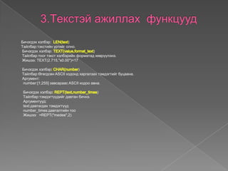 Бичэгдэх хэлбэр: )
Tайлбар:тэкстийн уртийг олно.
Бичэгдэх хэлбэр: )
Tайлбар:тоог тэкст хэлбэрийн форматад хөврүүлэнэ.
Жишээ: TEXT(2.715,"s0.00")=17
Бичэгдэх хэлбэр )
Tайлбар:Өгөгдсөн ASCII кодонд харгалзах тэмдэгтийг буцаана.
Аргумент:
number:[1;255] завсараас ASCII кодоо авна.
Бичэгдэх хэлбэр )
Tайлбар:тэмдэгтүүдийг давтан бичнэ.
Аргументууд:
text:давтагдах тэмдэгтүүд
number_times:давталтийн тоо
Жишээ: =REPT("medee",2)
 