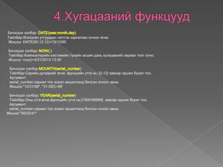 Бичэгдэх хэлбэр:
Tайлбар:Өгөгдсөн утгуудаас нэгтгэк харгалзах огноог өгнө.
Жишээ: DATE(95,12,12)=12/12/95
Бичэгдэх хэлбэр
Tайлбар:Компьютерийн систэмийн тухайн агшин дахь хугацааний сериал тоог олно.
Жишээ: now()=5/21/2013 13:50
Бичэгдэх хэлбэр: )
Tайлбар:Сарийн дугаарийг өгнө. функцийн утга нь: [0,12] завсар орших бүхэл тоо.
Аргумент:
serial_number:сeриал тоо эсвэл хашилтанд бичсэн огноог авна.
Жишээ:"12/31/98", "31-DEC-98“
Бичэгдэх хэлбэр )
Tайлбар:Оны утга өгнө.функцийн утга нь:[1900;99999] завсар орших бүхэл тоо.
Аргумент:
serial_number:сeриал тоо эсвэл хашилтанд бичсэн огноог авна.
Жишээ:"06/22/41"
 