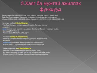 Бичэгдэх хэлбэр: ADDRESS(row_num,column_num,abs_num,a1,sheet_text)
Tайлбар:Өгөгдсөн мөр, багананы дугаараас нүдний хаягийг тодорхойлно.
Жишээ:ADDRESS(2,3,2,FALSE,"[Book1]sheet1")==DATE(95,12,12)+ADDRESS(2,3,2
Бичэгдэх хэлбэр: )
Tайлбар:Өгөгдсөн мужид тодорхойлогдсон баганыг тоолно.
Аргумент:
:мужийн хаяг, мужийн нэр,массив ба ийм хэлбэрийн утга өгдөг томѐо,
функцууд байж болно.
Жишээ:COLUMNS({1,2,3,4,5,6})=6
Бичэгдэх )
Tайлбар:Өгөгдсөн хаягийн мөрийн дугаарыг тодорхойлно.
Аргумент:
нүдний хаяг эсвэл аргументгүй байж болно.
Жишээ:row()=7 7дугаар мөрөнд хаяг бичигдсэн байна
Бичэгдэх хэлбэр: )
Tайлбар:Өгөгдсөн хаягийн баганы дугаарыг олно.
Аргумент:reference:нүдний хаяг эсвэл аргументгүй байж болно.
Жишээ:column()=7 7дугаар багананд хаяг бичигдсэн байна
 