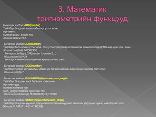 Бичэгдэх хэлбэр:
Tайлбар:Өгөгдсөн тооны абсолют утгыг өгнө.
Аргумент:
number:дурын бодит тоо
Жишээ:abs(12)=12
Бичэгдэх хэлбэр: )
Tайлбар:Косинусийн утгыг өгнө. Энэ утгыг градусаар илэрхийлэх дохиолдолд pi()/180-аар үржүүлж өгнө.
Жишээ:cos(1)=0,540302306
Бичэгдэх хэлбэр:LCM(number1,number2...)
Жишээ:lcm(8,6)=24
Tайлбар:Хамгийн бага ерөнхий хуваагдагчыг олно.
Бичэгдэх хэлбэр: )
Tайлбар:number аргументын утгаас их бөгөөд хамгийн ойр орших сондгой тоог олно.
Жишээ:odd(6)=7
Бичэгдэх хэлбэр: )
Tайлбар:Өгөгдсөн тоог багасган тоймлоно
Аргументууд:
number:тоймлох тоо
num_deigits:тоймлох оронгийн тоо
Жишээ:rounddown(6,1133888555)=6,113389
Бичэгдэх хэлбэр:
Tайлбар:Өгөгдсөн мужаас тодорхойлогдсон шинжүүрийг хангасан утгуудын түүвэр нийлбэрийг олго.
Жишээ:SUMIF(A1:A4;"<4";B2:B6)
 
