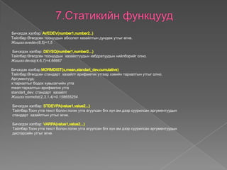 Бичэгдэх хэлбэр:
Tайлбар:Өгөгдсөн тоонуудын абсолют хазайлтын дундаж утгыг өгнө.
Жишээ:avedev(8,5)=1,5
Бичэгдэх хэлбэр:
Tайлбар:Өгөгдсөн тоонуудын хазайлтуудын квбдратуудын нийлбэрийг олно.
Жишээ:devsq(4,6,7)=4.66667
Бичэгдэх хэлбэр:
Tайлбар:Өгөгдсөн стандарт хазайлт арифметик утгаар хэвийн тархалтын утгыг олно.
Аргументууд:
x:тархалтыг бодох хувьсагчийн утга
mean:тархалтын арифметик утга
standart_dev: стандарт хазайлт
Жишээ:normdist(2,3,1,4)=0.158655254
Бичэгдэх хэлбэр:
Tайлбар:Тоон утга текст болон логик утга агуулсан бгх хүн ам дээр суурилсан аргументуудын
стандарт хазайлтын утгыг өгнө.
Бичэгдэх хэлбэр:
Tайлбар:Тоон утга текст болон логик утга агуулсан бгх хүн ам дээр суурилсан аргументуудын
диспэрсийн утгыг өгнө.
 