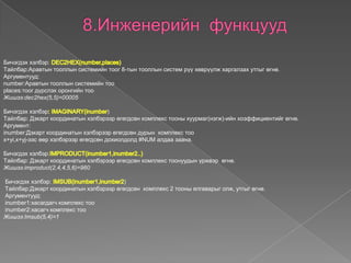 Бичэгдэх хэлбэр:
Tайлбар:Аравтын тооллын системийн тоог 8-тын тооллын систем рүү хөврүүлж харгалзах утгыг өгнө.
Аргументууд:
number:Аравтын тооллын системийн тоо
places:тоог дүрслэх оронгийн тоо
Жишээ:dec2hex(5,5)=00005
Бичэгдэх хэлбэр )
Tайлбар: Дэкарт координатын хэлбэрээр өгөгдсөн комплекс тооны хуурмаг(нэгж)-ийн коэффициентийг өгнө.
Аргумент:
inumber:Дэкарт координатын хэлбэрээр өгөгдсөн дурын комплекс тоо
x+yi,x+yj-ээс өөр хэлбэрээр өгөгдсөн дохиолдолд #NUM алдаа заана.
Бичэгдэх хэлбэр:
Tайлбар: Дэкарт координатын хэлбэрээр өгөгдсөн комплекс тоонуудын үржвэр өгнө.
Жишээ:improduct(2,4,4,5,6)=960
Бичэгдэх хэлбэр: )
Tайлбар:Дэкарт координатын хэлбэрээр өгөгдсөн комплекс 2 тооны ялгаварыг олж, утгыг өгнө.
Аргументууд:
inumber1:хасагдагч комплекс тоо
inumber2:хасагч комплекс тоо
Жишээ:Imsub(5,4)=1
 
