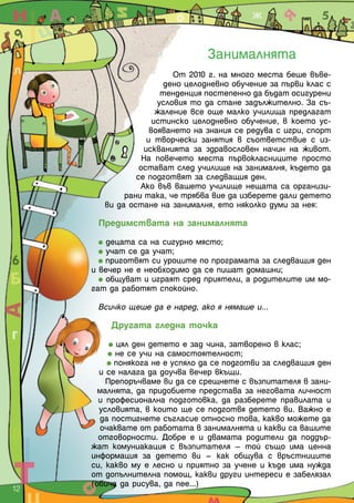 Занималнята
От 2010 г. на много места беше въве-
дено целодневно обучение за първи клас с
тенденция постепенно да бъдат осигурени
условия то да стане задължително. За съ-
жаление все още малко училища предлагат
истинско целодневно обучение, в което ус-
вояването на знания се редува с игри, спорт
и творчески занятия в съответствие с из-
искванията за здравословен начин на живот.
На повечето места първокласниците просто
остават след училище на занималня, където да
се подготвят за следващия ден.
Ако във вашето училище нещата са организи-
рани така, че трябва вие да изберете дали детето
ви да остане на занималня, ето няколко думи за нея:
Предимствата на занималнята
децата са на сигурно място;
учат се да учат;
приготвят си уроците по програмата за следващия ден
и вечер не е необходимо да се пишат домашни;
общуват и играят сред приятели, а родителите им мо-
гат да работят спокойно.
Всичко щеше да е наред, ако я нямаше и...
Другата гледна точка
цял ден детето е зад чина, затворено в клас;
не се учи на самостоятелност;
понякога не е успяло да се подготви за следващия ден
и се налага да доучва вечер вкъщи.
Препоръчваме ви да се срещнете с възпитателя в зани-
малнята, да придобиете представа за неговата личност
и професионална подготовка, да разберете правилата и
условията, в които ще се подготвя детето ви. Важно е
да постигнете съгласие относно това, какво можете да
очаквате от работата в занималнята и какви са вашите
отговорности. Добре е и двамата родители да поддър-
жат комуниакация с възпитателя – той също има ценна
информация за детето ви – как общува с връстниците
си, какво му е лесно и приятно за учене и къде има нужда
от допълнителна помощ, какви други интереси е забелязал
(обича да рисува, да пее...)
12  
 