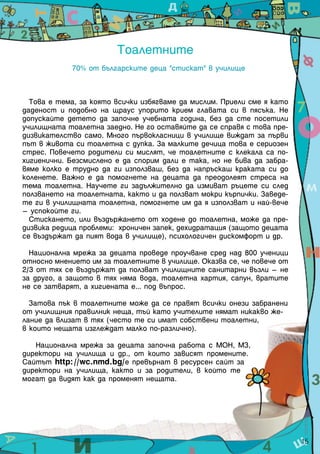 Тоалетните
70% от българските деца "стискат" в училище
Това е тема, за която всички избягваме да мислим. Приели сме я като
даденост и подобно на щраус упорито крием главата си в пясъка. Не
допускайте детето да започне учебната година, без да сте посетили
училищната тоалетна заедно. Не го оставяйте да се справя с това пре-
дизвикателство само. Много първокласници в училище виждат за първи
път в живота си тоалетна с дупка. За малките дечица това е сериозен
стрес. Повечето родители си мислят, че тоалетните с клекала са по-
хигиенични. Безсмислено е да спорим дали е така, но не бива да забра-
вяме колко е трудно да ги използваш, без да напръскаш краката си до
коленете. Важно е да помогнете на децата да преодолеят стреса на
тема тоалетна. Научете ги задължително да измиват ръцете си след
ползването на тоалетната, както и да ползват мокри кърпички. Заведе-
те ги в училищната тоалетна, помогнете им да я използват и най-вече
– успокойте ги.
Стискането, или въздържането от ходене до тоалетна, може да пре-
дизвика редица проблеми: хроничен запек, дехидратация (защото децата
се въздържат да пият вода в училище), психологичен дискомфорт и др.
Национална мрежа за децата проведе проучване сред над 800 ученици
относно мнението им за тоалетните в училище. Оказва се, че повече от
2/3 от тях се въздържат да ползват училищните санитарни възли – не
за друго, а защото в тях няма вода, тоалетна хартия, сапун, вратите
не се затварят, а хигиената е... под въпрос.
Затова пък в тоалетните може да се правят всички онези забранени
от училищния правилник неща, тъй като учителите нямат никакво же-
лание да влизат в тях (често те си имат собствени тоалетни,
в които нещата изглеждат малко по-различно).
Национална мрежа за децата започна работа с МОН, МЗ,
директори на училища и др., от които зависят промените.
Сайтът http://wc.nmd.bg/е превърнат в ресурсен сайт за
директори на училища, както и за родители, в който те
могат да видят как да променят нещата.
15
 