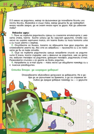 2-3 имена на родители, макар по физиономия да познавате всички или
почти всички. Възможно е също така, макар децата ви да прекарват
много часове заедно, да не знаят много едно за друго. Как да избегнем
това?
Няколко идеи:
1. Поне на първите родителски срещи си слагайте етикетчета с име-
ната (така, както бихте искали да ви наричат другите). Става най-
лесно на широко хартиено тиксо, от което всеки си къса колкото иска
и си пише името с маркер.
2. Опитвайте се винаги, когато се обръщате към друг родител, да
споменавате името му. Ако сте го забравили – признайте си и го помо-
лете да ви го каже отново.
3. Още на първата родителска среща направете списък на родите-
лите в класа, който съдържа: име и фамилия на родителя, име на дете-
то, мобилен телефон на родителя, домашен телефон, родителски e-mail.
Размножете списъка и го дайте на всеки родител.
4. Направете си e-mail група – така лесно ще общувате помежду си и
с класния ръководител.
Стъпка втора: да изградим доверие!
Опознаването обикновено допринася за доверието. Но е до-
бре да не разчитаме на времето, а да се стремим ак-
тивно да градим доверие помежду си – с другите
30  
 