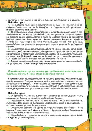 родители, с учителите и най-вече с класния ръководител и с децата.
Няколко идеи:
1. Използвайте пълноценно родителските срещи – поставяйте на об-
съждане въпросите, които ви вълнуват, но бъдете готови да чуете и
мнения, различни от вашето.
2. Създавайте си общи преживявания – участвайте пълноценно в под-
готовката на училищни тържества, зелени училища, спортни празни-
ци, вместо да се задоволявате с това да давате пари и да оценявате
крайния резултат. Инициирайте пикници, ремонти, косене на тревата
в двора или общо ходене на зимна пързалка. Друг чудесен повод за общи
преживявания са детските рождени дни, където децата ви да "лудеят"
на воля.
3. Изработете общи родителски правила по важни въпроси като: джоб-
ните пари, мобилните телефони, вечерния час, правото за самостоятел-
но напускане и пазаруване извън територията на училището, училищна-
та униформа. Можете в рамките на вашия клас да си направите тениски
или бейзболни шапки с избран от вас талисман на класа.
4. Винаги поставяйте в центъра нуждата на децата, като не забравя-
те да правите разлика между нужда и желание.
Стъпка трета: да се научим да превръщаме многото инди-
видуални мечти в една обща споделена мечта!
Спомняте ли си калейдоскопите от нашето детство? Когато поглeдІ-
неш в началото, виждаш купчинка малки разноцветни стъкълца, но ако
завъртиш и се вгледаш – стъкълцата се подреждат в причудливи фигу-
ри. Най-интересното е, че едни и същи стъкълца в зависимост от начина
на подреждане могат да правят различни картини. Истинска магия.
Няколко идеи:
1. Очертайте полето на съгласието, вместо да се фокусирате върху
различието. Винаги се питайте какво искаме всички.
2. Уважавайте учителите и ги подкрепяйте. Те са най-ценните ви
съюзници. Дори да не са съвършени, имат повече опит и най-важното –
искрено желаят децата ви да успеят.
3. Отделяйте достатъчно време за „стратегически разговори” – поне
веднъж в началото на всеки срок. Често обръщаме повече внимание на
спешните, отколкото на важните неща.
4. Не забравяйте – целите са мечти с краен срок за изпълнение. Имай-
те куража да ги сбъдвате.
31
 