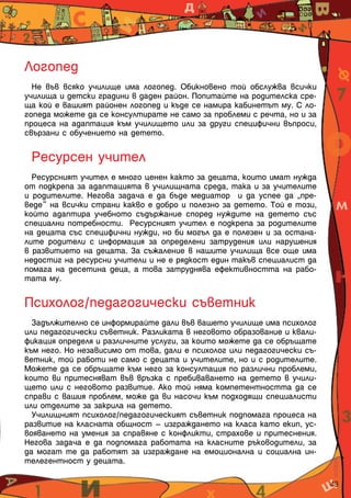 43
Логопед
Не във всяко училище има логопед. Обикновено той обслужва всички
училища и детски градини в даден район. Попитайте на родителска сре-
ща кой е вашият районен логопед и къде се намира кабинетът му. С ло-
гопеда можете да се консултирате не само за проблеми с речта, но и за
процеса на адаптация към училището или за други специфични въпроси,
свързани с обучението на детето.
Ресурсен учител
Ресурсният учител е много ценен както за децата, които имат нужда
от подкрепа за адаптацията в училищната среда, така и за учителите
и родителите. Негова задача е да бъде медиатор и да успее да „пре-
веде“ на всички страни какво е добро и полезно за детето. Той е този,
който адаптира учебното съдържание според нуждите на детето със
специални потребности. Ресурсният учител е подкрепа за родителите
на децата със специфични нужди, но би могъл да е полезен и за остана-
лите родители с информация за определени затрудения или нарушения
в развитието на децата. За съжаление в нашите училища все още има
недостиг на ресурсни учители и не е рядкост един такъв специалист да
помага на десетина деца, а това затруднява ефективността на рабо-
тата му.
Психолог/педагогически съветник
Задължително се информирайте дали във вашето училище има психолог
или педагогически съветник. Разликата в неговото образование и квали-
фикация определя и различните услуги, за които можете да се обръщате
към него. Но независимо от това, дали е психолог или педагогически съ-
ветник, той работи не само с децата и учителите, но и с родителите.
Можете да се обръщате към него за консултация по различни проблеми,
които ви притесняват във връзка с пребиваването на детето в учили-
щето или с неговото развитие. Ако той няма компетентността да се
справи с вашия проблем, може да ви насочи към подходящи специалисти
или отделите за закрила на детето.
Училищният психолог/педагогическият съветник подпомага процеса на
развитие на класната общност – изграждането на класа като екип, ус-
вояването на умения за справяне с конфликти, страхове и притеснения.
Негова задача е да подпомага работата на класните ръководители, за
да могат те да работят за изграждане на емоционална и социална ин-
телегентност у децата.
 