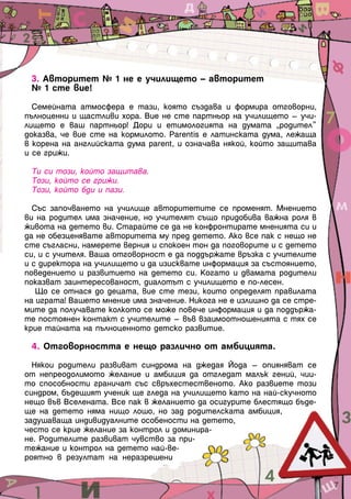 3. Авторитет № 1 не е училището – авторитет
№ 1 сте вие!
Семейната атмосфера е тази, която създава и формира отговорни,
пълноценни и щастливи хора. Вие не сте партньор на училището – учи-
лището е ваш партньор! Дори и етимологията на думата „родител”
доказва, че вие сте на кормилото. Рarentis е латинската дума, лежаща
в корена на английската дума parent, и означава някой, който защитава
и се грижи.
Ти си този, който защитава.
Този, който се грижи.
Този, който бди и пази.
Със започването на училище авторитетите се променят. Мнението
ви на родител има значение, но учителят също придобива важна роля в
живота на детето ви. Старайте се да не конфронтирате мненията си и
да не обезценявате авторитета му пред детето. Ако все пак с нещо не
сте съгласни, намерете верния и спокоен тон да поговорите и с детето
си, и с учителя. Ваша отговорност е да поддържате връзка с учителите
и с директора на училището и да изисквате информация за състоянието,
поведението и развитието на детето си. Когато и двамата родители
показват заинтересованост, диалотът с училището е по-лесен.
Що се отнася до децата, вие сте тези, които определят правилата
на играта! Вашето мнение има значение. Никога не е излишно да се стре-
мите да получавате колкото се може повече информация и да поддържа-
те постоянен контакт с учителите – във взаимоотношенията с тях се
крие тайната на пълноценното детско развитие.
4. Отговорността е нещо различно от амбицията.
Някои родители развиват синдрома на джедая Йода – опияняват се
от непреодолимото желание и амбиция да отгледат малък гений, чии-
то способности граничат със свръхестественото. Ако развиете този
синдром, бъдещият ученик ще гледа на училището като на най-скучното
нещо във Вселената. Все пак в желанието да осигурите блестящо бъде-
ще на детето няма нищо лошо, но зад родителската амбиция,
задушаваща индивидуалните особености на детето,
често се крие желание за контрол и доминира-
не. Родителите развиват чувство за при-
тежание и контрол на детето най-ве-
роятно в резултат на неразрешени
7
 