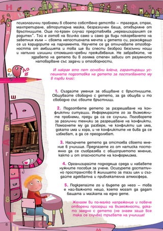 психологични проблеми в своето собствено детство – трагедия, страх,
малтретиране, авторитарна майка, безразличен баща, отхвърляне от
връстниците. Още по-краен случай представлява „нереализиралият се
родител”. Той е готов на всичко само и само да види покоряването на
заветния хълм – своята непостигната мечта и детето си, разхождащо
се из коридорите на парламента. Научете се да отличавате отговор-
ността от амбицията и това ще ви спести безброй безсънни нощи
и напълно излишни стомашно-чревни преживявания. Не забравяйте, че
здравето на детето ви в голяма степен зависи от разумното
натоварване със задачи и отговорности.
И накрая ето пет основни ключа, гарантиращи ус-
пешната подготовка на детето за постъпването му
в първи клас:
1. Създайте умения за общуване с връстниците.
Общувайте свободно с детето, за да общува и то
свободно със своите връстници.
2. Подгответе детето за разрешаване на кон-
фликтни ситуации. Информирайте го за възможни-
те проблеми, преди да са се случили. Поговорете
за различни техники за разрешаване на конфликти.
Помогнете му да разбере, че конфликти ще има,
докато има и хора, и че конфликтите не бива да се
избягват, а да се преодоляват.
3. Насърчете детето да отстоява своето мне-
ние в училище. Предпазете го от натиска посто-
янно да се съобразява с общоприетото мнение,
както и от опасностите на конформизма.
4. Организирайте подходяща среда и набавете
нужните пособия за учене. Осигурете достатъч-
но пространство в жилището за тази цел и съз-
дайте адекватна и привлекателна атмосфера.
5. Подкрепайте го и бъдете до него – това
е най-важното нещо, което могат да дадат
бащата и майката на едно дете.
Желаем ви по-малко напрежение и повече
отворени прозорци на възможности, дока-
то заедно с детето (не знаем защо все
така се случва) тръгвате на училище!
8  
 