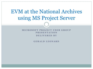 EVM at the National Archives
using MS Project Server
MICROSOFT PROJECT USER GROUP
PRESENTATION
DELIVERED BY
GERALD LEONARD

 