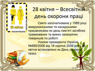 28 квітня – Всесвітній
день охорони праці
Свято започатковане у 1989 році
американськими та канадськими
працівниками як день пам’яті загиблих
травмованих та важко захворілих
товаришів по роботі.
Указом президента України
№685/2006 від 18 серпня 2006 року 28
квітня встановлено як День охорони
праці.
 