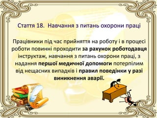 Працівники під час прийняття на роботу і в процесі
роботи повинні проходити за рахунок роботодавця
інструктаж, навчання з питань охорони праці, з
надання першої медичної допомоги потерпілим
від нещасних випадків і правил поведінки у разі
виникнення аварії.
 